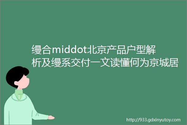 缦合middot北京产品户型解析及缦系交付一文读懂何为京城居所NO1