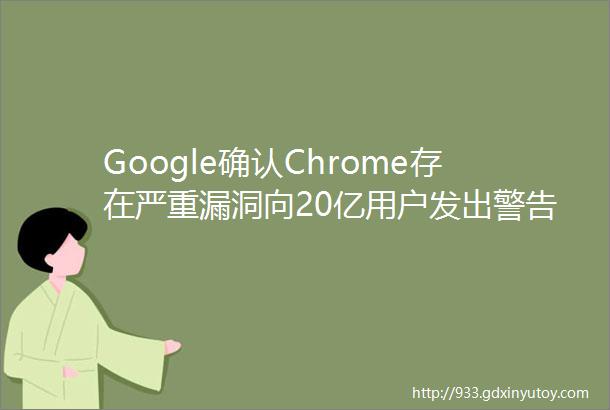 Google确认Chrome存在严重漏洞向20亿用户发出警告你们需立即更新浏览器