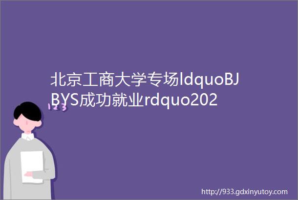 北京工商大学专场ldquoBJBYS成功就业rdquo2023届首都大学生就业网络双选会